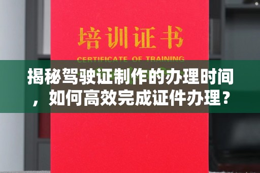 卫东揭秘驾驶证制作的办理时间，如何高效完成证件办理？