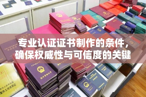 环江专业认证证书制作的条件，确保权威性与可信度的关键要素